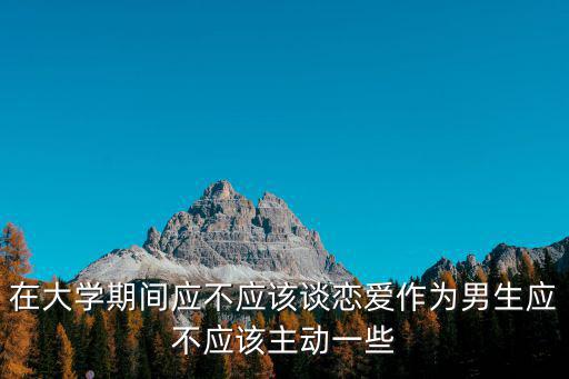 在大學(xué)期間應(yīng)不應(yīng)該談戀愛作為男生應(yīng)不應(yīng)該主動一些