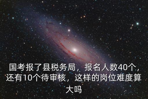 國(guó)考報(bào)了縣稅務(wù)局，報(bào)名人數(shù)40個(gè)，還有10個(gè)待審核，這樣的崗位難度算大嗎