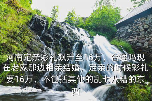 河南定親彩禮飆升至16萬，合理嗎現(xiàn)在老家那邊相親結婚，定親的時候彩禮要16萬，不包括其他的亂七八糟的東西