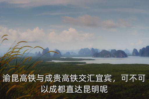 渝昆高鐵與成貴高鐵交匯宜賓，可不可以成都直達(dá)昆明呢