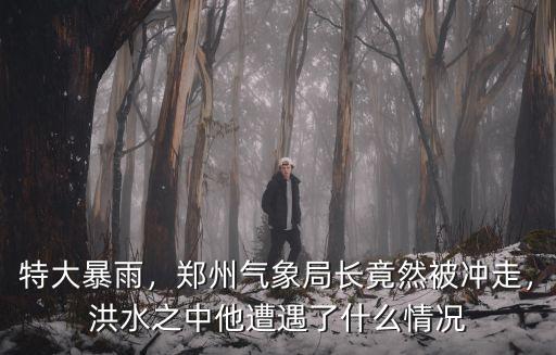 特大暴雨，鄭州氣象局長竟然被沖走，洪水之中他遭遇了什么情況