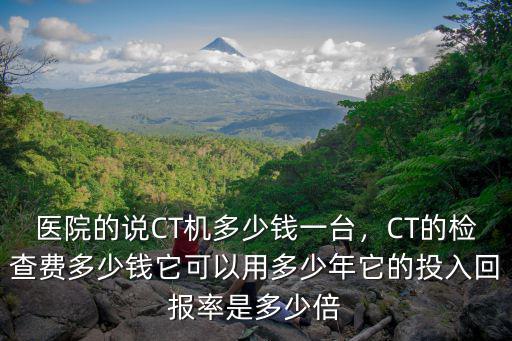 醫院的說CT機多少錢一臺，CT的檢查費多少錢它可以用多少年它的投入回報率是多少倍