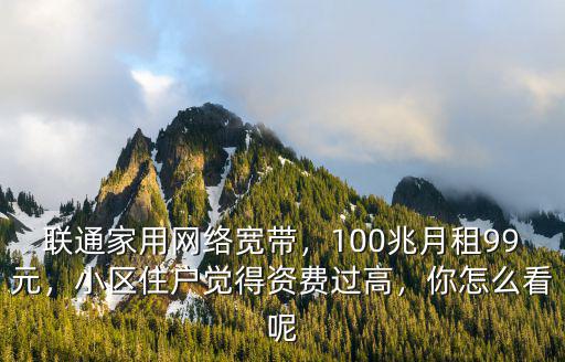 聯(lián)通家用網(wǎng)絡(luò)寬帶，100兆月租99元，小區(qū)住戶覺得資費(fèi)過高，你怎么看呢