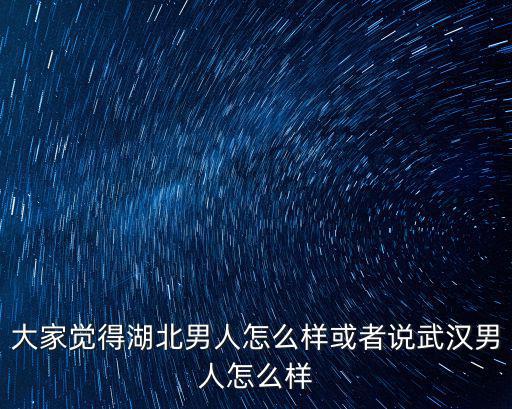 大家覺得湖北男人怎么樣或者說武漢男人怎么樣