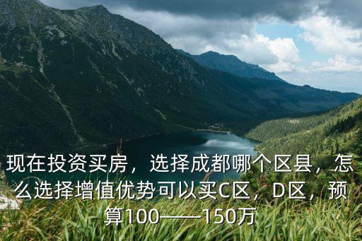 現在投資買房，選擇成都哪個區縣，怎么選擇增值優勢可以買C區，D區，預算100——150萬