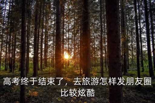 高考終于結束了，去旅游怎樣發朋友圈比較炫酷