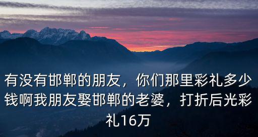 有沒有邯鄲的朋友，你們那里彩禮多少錢啊我朋友娶邯鄲的老婆，打折后光彩禮16萬