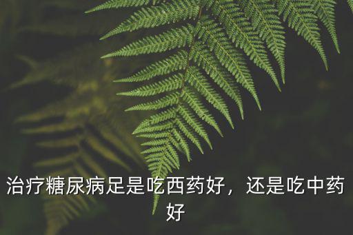 治療糖尿病足是吃西藥好，還是吃中藥好