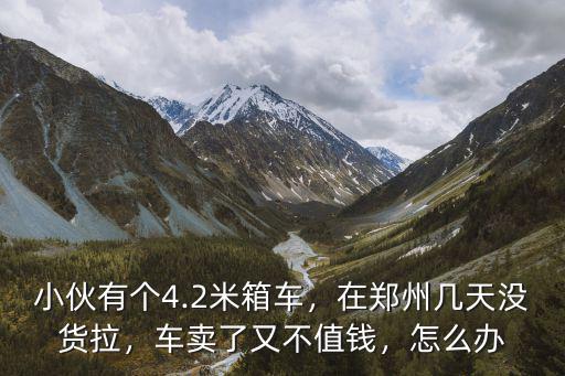 小伙有個4.2米箱車，在鄭州幾天沒貨拉，車賣了又不值錢，怎么辦