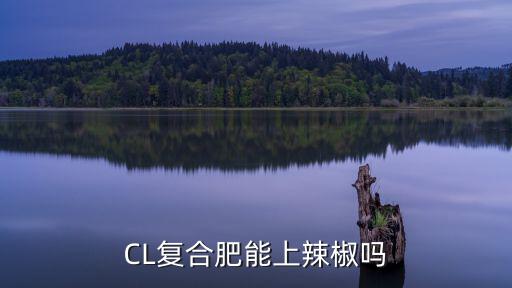 辣椒一株施多少復合肥,CL復合肥能上辣椒嗎