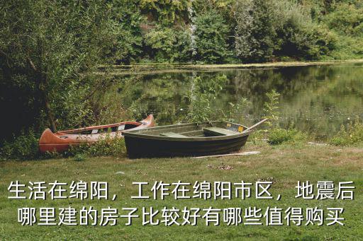 生活在綿陽，工作在綿陽市區，地震后哪里建的房子比較好有哪些值得購買