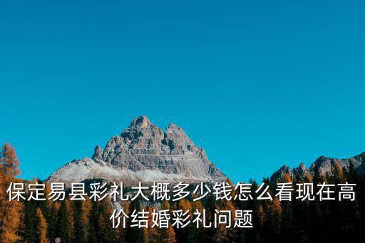 保定易縣彩禮大概多少錢怎么看現(xiàn)在高價結(jié)婚彩禮問題