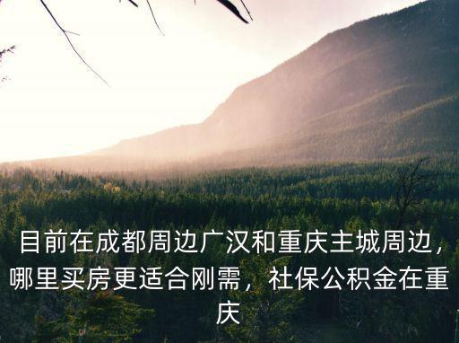 目前在成都周邊廣漢和重慶主城周邊，哪里買房更適合剛需，社保公積金在重慶