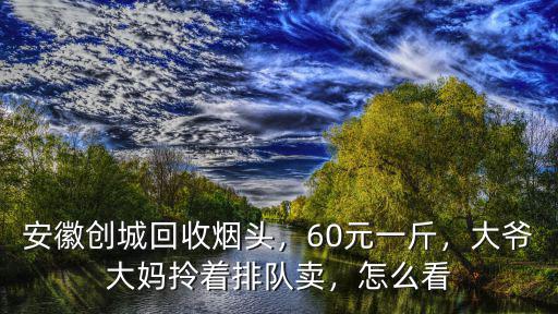 安徽創城回收煙頭，60元一斤，大爺大媽拎著排隊賣，怎么看
