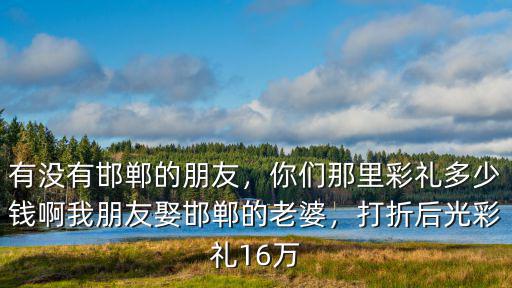 有沒有邯鄲的朋友，你們那里彩禮多少錢啊我朋友娶邯鄲的老婆，打折后光彩禮16萬