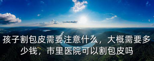 孩子割包皮需要注意什么，大概需要多少錢，市里醫院可以割包皮嗎
