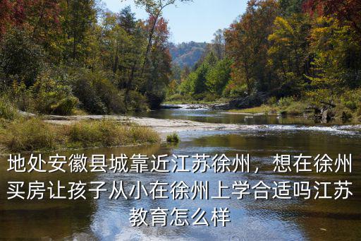 地處安徽縣城靠近江蘇徐州，想在徐州買房讓孩子從小在徐州上學(xué)合適嗎江蘇教育怎么樣