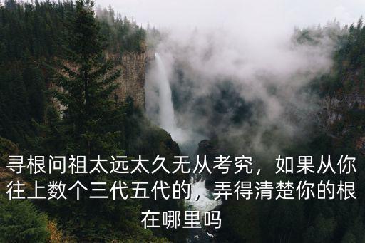 尋根問祖太遠太久無從考究，如果從你往上數個三代五代的，弄得清楚你的根在哪里嗎