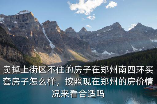 賣掉上街區不住的房子在鄭州南四環買套房子怎么樣，按照現在鄭州的房價情況來看合適嗎