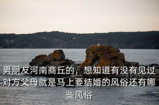 男朋友河南商丘的，想知道有沒有見過對方父母就是馬上要結婚的風俗還有哪些風俗