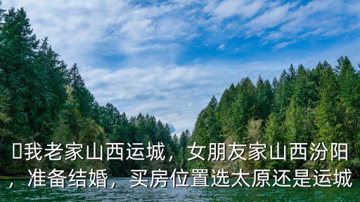 ?我老家山西運城，女朋友家山西汾陽，準備結婚，買房位置選太原還是運城