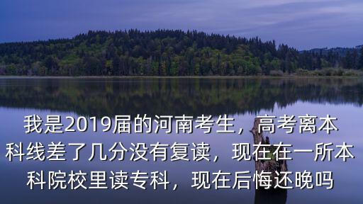 我是2019屆的河南考生，高考離本科線差了幾分沒有復讀，現(xiàn)在在一所本科院校里讀專科，現(xiàn)在后悔還晚嗎