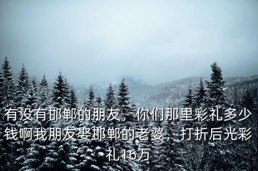有沒有邯鄲的朋友，你們那里彩禮多少錢啊我朋友娶邯鄲的老婆，打折后光彩禮16萬