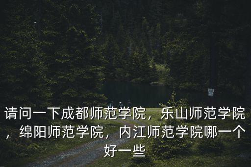 請問一下成都師范學院，樂山師范學院，綿陽師范學院，內江師范學院哪一個好一些