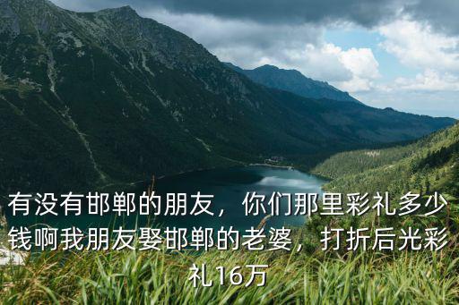 有沒有邯鄲的朋友，你們那里彩禮多少錢啊我朋友娶邯鄲的老婆，打折后光彩禮16萬