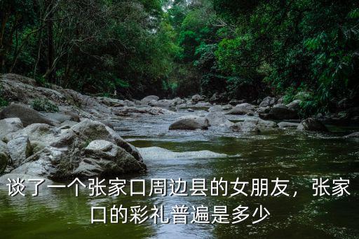 談了一個張家口周邊縣的女朋友，張家口的彩禮普遍是多少