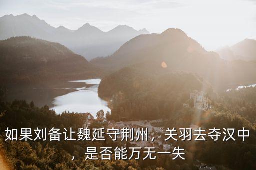 如果劉備讓魏延守荊州，關羽去奪漢中，是否能萬無一失