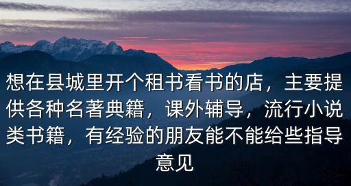 想在縣城里開個租書看書的店，主要提供各種名著典籍，課外輔導(dǎo)，流行小說類書籍，有經(jīng)驗的朋友能不能給些指導(dǎo)意見