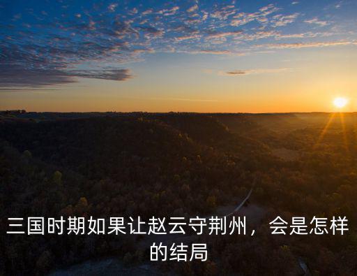 三國時期如果讓趙云守荊州，會是怎樣的結局