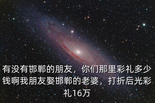 有沒(méi)有邯鄲的朋友，你們那里彩禮多少錢啊我朋友娶邯鄲的老婆，打折后光彩禮16萬(wàn)