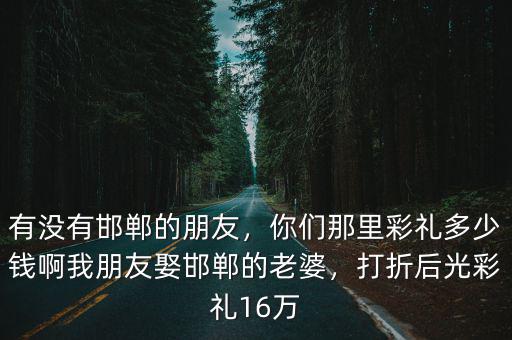 有沒有邯鄲的朋友，你們那里彩禮多少錢啊我朋友娶邯鄲的老婆，打折后光彩禮16萬