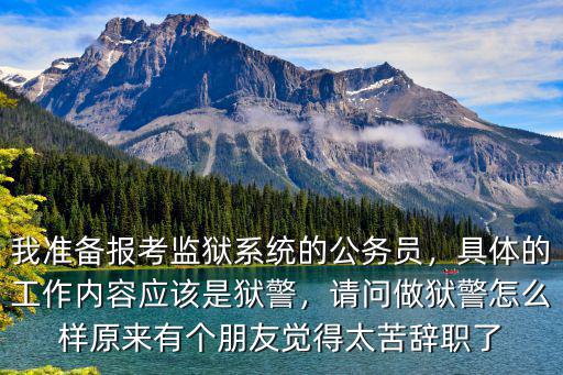 我準(zhǔn)備報考監(jiān)獄系統(tǒng)的公務(wù)員，具體的工作內(nèi)容應(yīng)該是獄警，請問做獄警怎么樣原來有個朋友覺得太苦辭職了