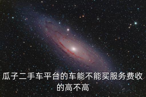 瓜子二手車平臺的車能不能買服務費收的高不高