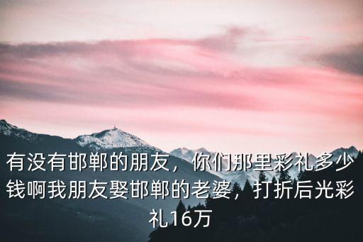 有沒有邯鄲的朋友，你們那里彩禮多少錢啊我朋友娶邯鄲的老婆，打折后光彩禮16萬