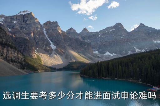 考唐山選調(diào)生多少分,選調(diào)生要考多少分才能進(jìn)面試