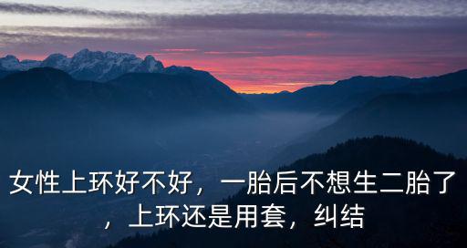 女性上環好不好，一胎后不想生二胎了，上環還是用套，糾結