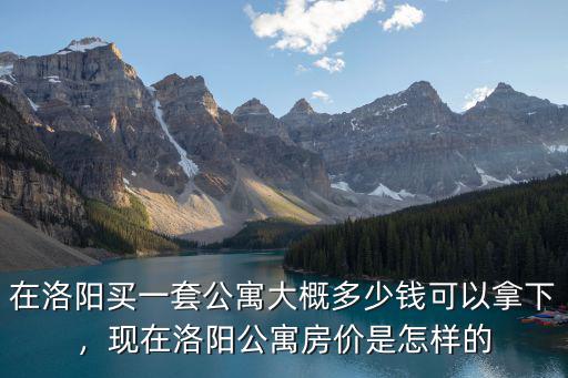在洛陽買一套公寓大概多少錢可以拿下，現在洛陽公寓房價是怎樣的