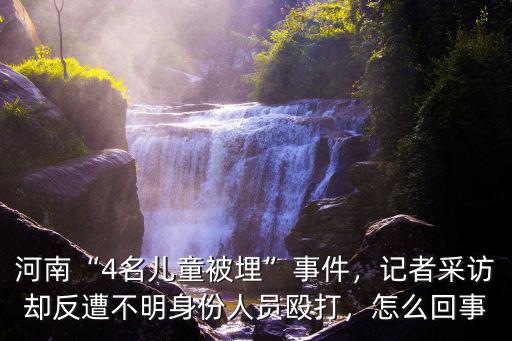 河南“4名兒童被埋”事件，記者采訪卻反遭不明身份人員毆打，怎么回事