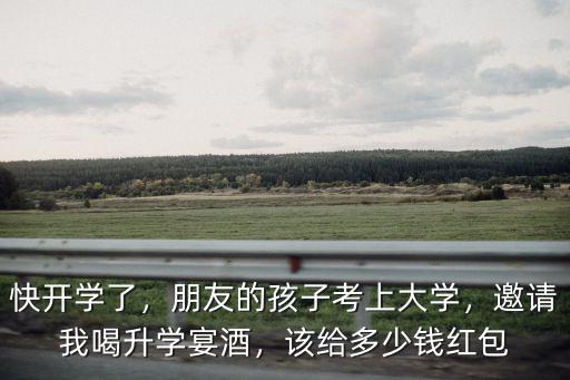 安徽大學(xué)升學(xué)宴要給多少錢,邀請(qǐng)我喝升學(xué)宴酒