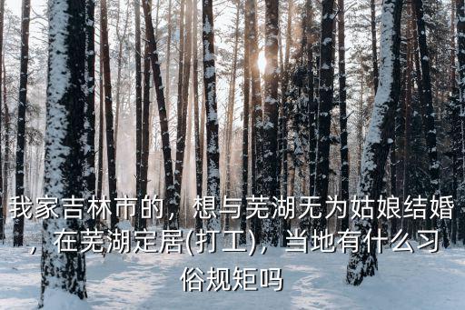 我家吉林市的，想與蕪湖無(wú)為姑娘結(jié)婚，在蕪湖定居(打工)，當(dāng)?shù)赜惺裁戳?xí)俗規(guī)矩嗎