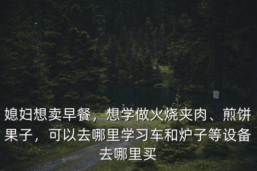 媳婦想賣早餐，想學做火燒夾肉、煎餅果子，可以去哪里學習車和爐子等設備去哪里買