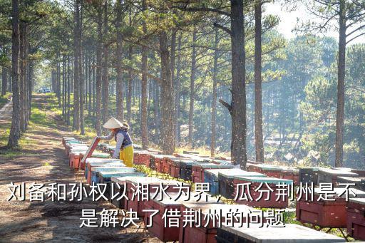 劉備和孫權以湘水為界，瓜分荊州是不是解決了借荊州的問題