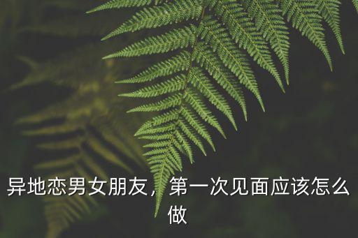 異地戀男女朋友，第一次見面應該怎么做