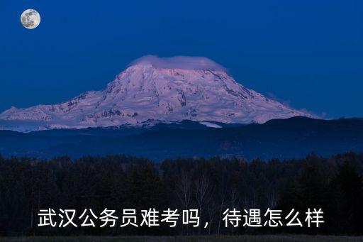 武漢公務員難考嗎，待遇怎么樣