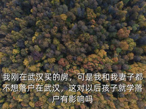我剛在武漢買的房，可是我和我妻子都不想落戶在武漢，這對以后孩子就學落戶有影響嗎