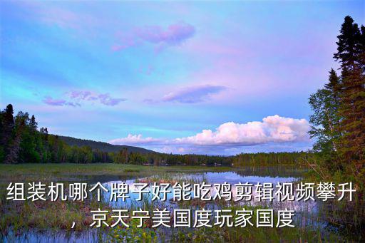 組裝機哪個牌子好能吃雞剪輯視頻攀升，京天寧美國度玩家國度